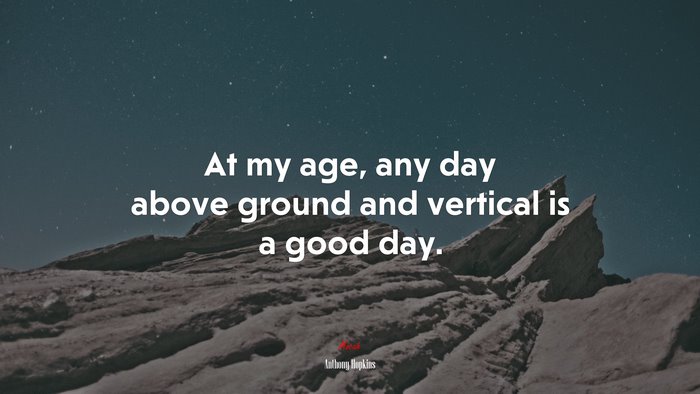 At my age, any day above ground and vertical is a good day. | Anthony Hopkins quote