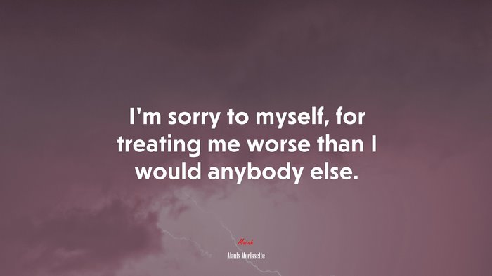 I’m sorry to myself, for treating me worse than I would anybody else. | Alanis Morissette quote