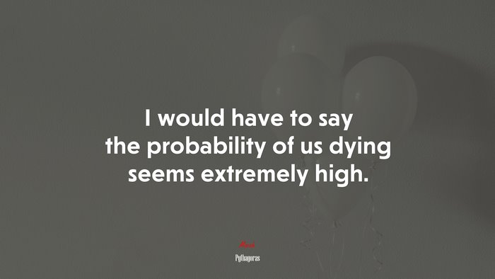 I would have to say the probability of us dying seems extremely high. | Pythagoras quote