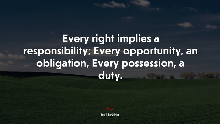 Every right implies a responsibility; Every opportunity, an obligation, Every possession, a duty. | John D. Rockefeller quote