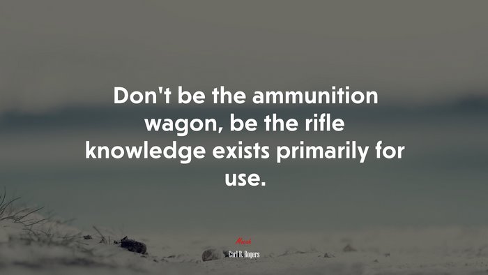 Don’t be the ammunition wagon, be the rifle knowledge exists primarily for use. | Carl R. Rogers quote
