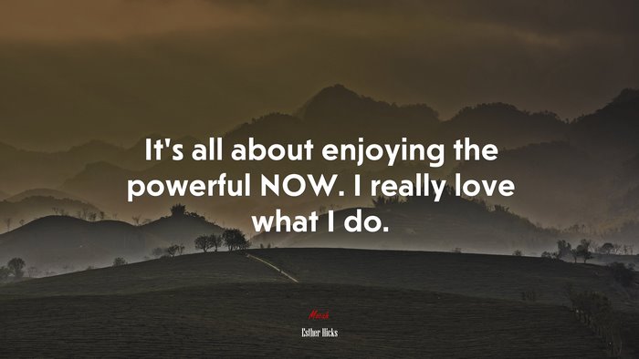 It’s all about enjoying the powerful NOW. I really love what I do. | Esther Hicks quote