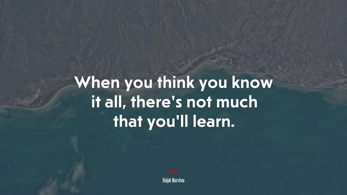 When you think you know it all, there’s not much that you’ll learn. | Ralph Marston quote
