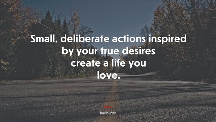 Small, deliberate actions inspired by your true desires create a life you love. | Danielle LaPorte quote