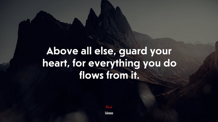 Above all else, guard your heart, for everything you do flows from it. | Solomon quote