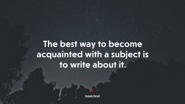 The best way to become acquainted with a subject is to write about it. | Benjamin Disraeli quote