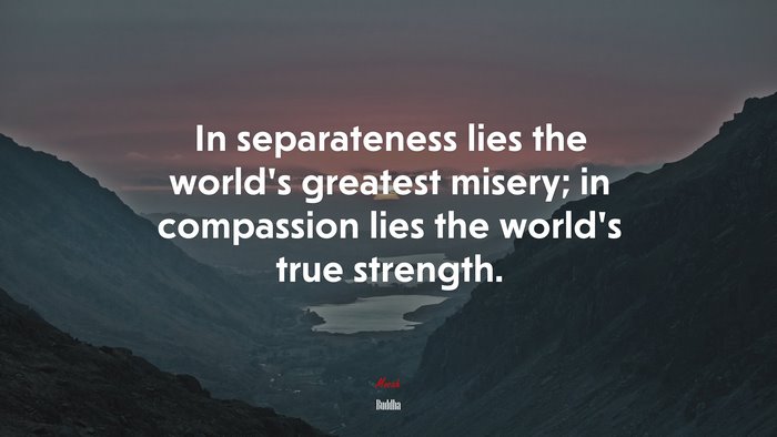 In separateness lies the world’s greatest misery; in compassion lies the world’s true strength. | Buddha quote