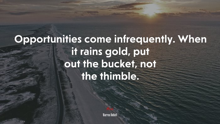 Opportunities come infrequently. When it rains gold, put out the bucket, not the thimble. | Warren Buffett quote