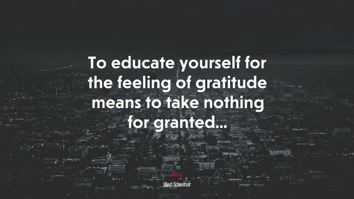 To educate yourself for the feeling of gratitude means to take nothing for granted... | Albert Schweitzer quote
