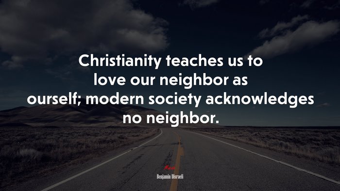 Christianity teaches us to love our neighbor as ourself; modern society acknowledges no neighbor. | Benjamin Disraeli quote