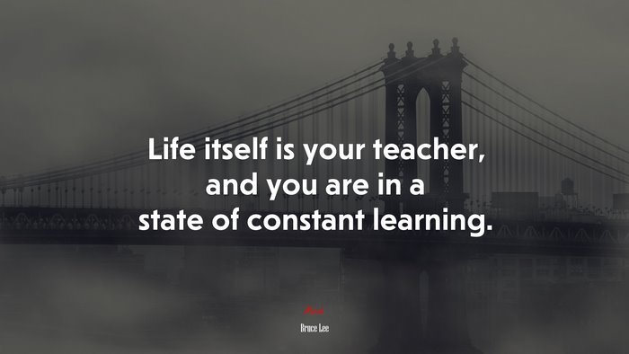 Life itself is your teacher, and you are in a state of constant learning. | Bruce Lee quote