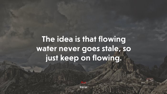 The idea is that flowing water never goes stale, so just keep on flowing. | Bruce Lee quote