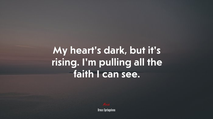 My heart’s dark, but it’s rising. I’m pulling all the faith I can see. | Bruce Springsteen quote