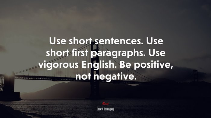Use short sentences. Use short first paragraphs. Use vigorous English. Be positive, not negative. | Ernest Hemingway quote
