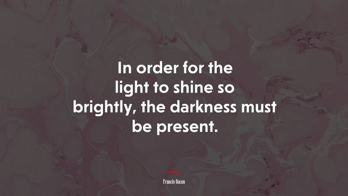 In order for the light to shine so brightly, the darkness must be present. | Francis Bacon quote