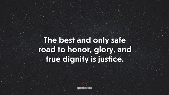 The best and only safe road to honor, glory, and true dignity is justice. | George Washington quote
