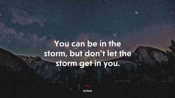 You can be in the storm, but don’t let the storm get in you. | Joel Osteen quote