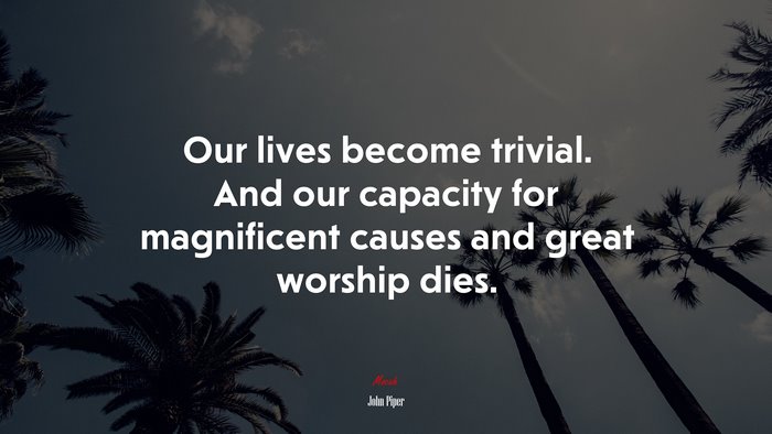 Our lives become trivial. And our capacity for magnificent causes and great worship dies. | John Piper quote