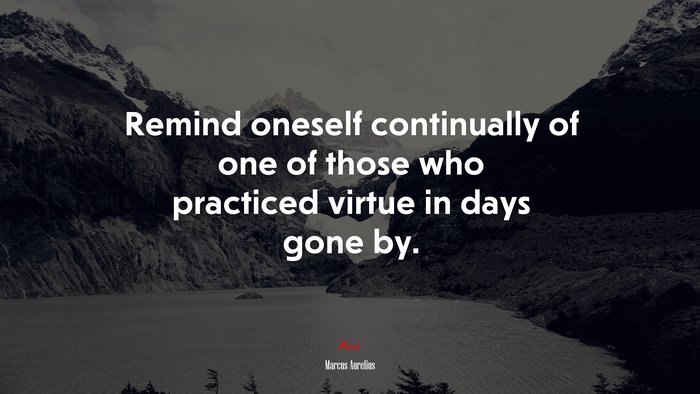 Remind oneself continually of one of those who practiced virtue in days gone by. | Marcus Aurelius quote