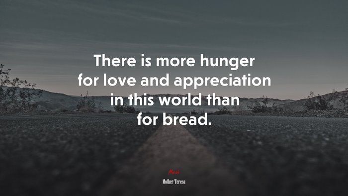 There is more hunger for love and appreciation in this world than for bread. | Mother Teresa quote