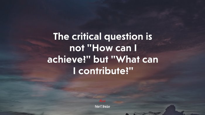 The critical question is not “How can I achieve?” but “What can I contribute?” | Peter F. Drucker quote