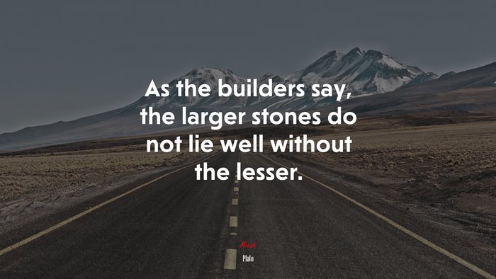 As the builders say, the larger stones do not lie well without the lesser. | Plato quote