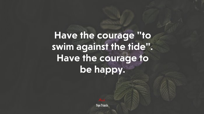 Have the courage “to swim against the tide”. Have the courage to be happy. | Pope Francis quote