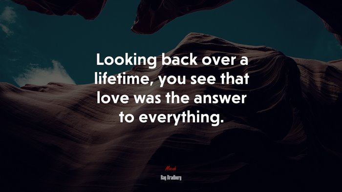 Looking back over a lifetime, you see that love was the answer to everything. | Ray Bradbury quote