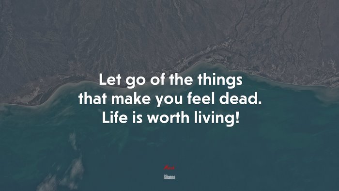 Let go of the things that make you feel dead. Life is worth living! | Rihanna quote