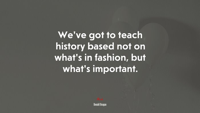 We’ve got to teach history based not on what’s in fashion, but what’s important. | Ronald Reagan quote