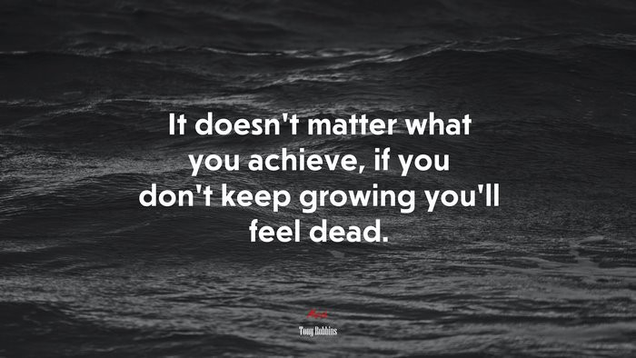 It doesn’t matter what you achieve, if you don’t keep growing you’ll feel dead. | Tony Robbins quote