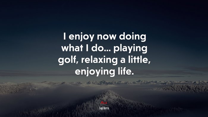 I enjoy now doing what I do... playing golf, relaxing a little, enjoying life. | Yogi Berra quote