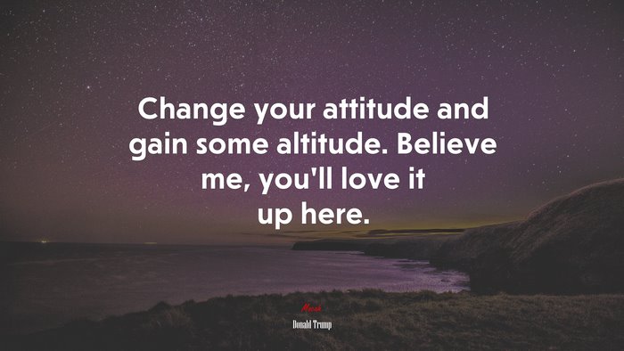 Change your attitude and gain some altitude. Believe me, you’ll love it up here. | Donald Trump quote
