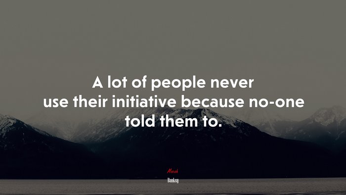 A lot of people never use their initiative because no-one told them to. | Banksy quote