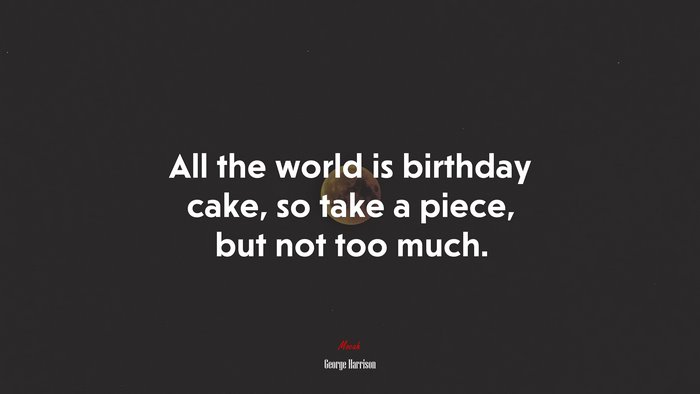All the world is birthday cake, so take a piece, but not too much. | George Harrison quote