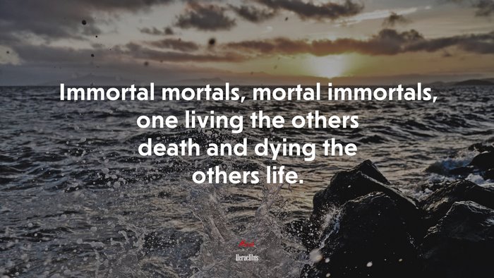 Immortal mortals, mortal immortals, one living the others death and dying the others life. | Heraclitus quote