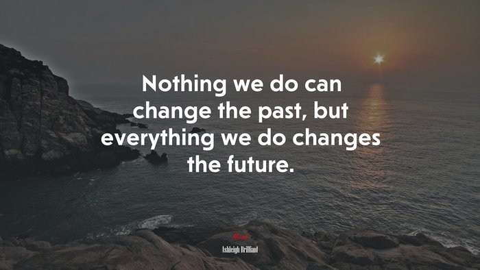 Nothing we do can change the past, but everything we do changes the future. | Ashleigh Brilliant quote