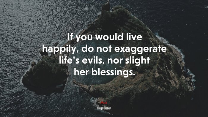 If you would live happily, do not exaggerate life’s evils, nor slight her blessings. | Joseph Joubert quote