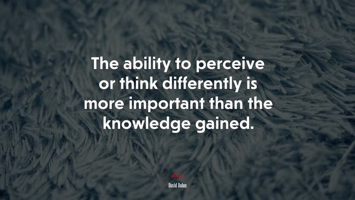 The ability to perceive or think differently is more important than the knowledge gained. | David Bohm quote