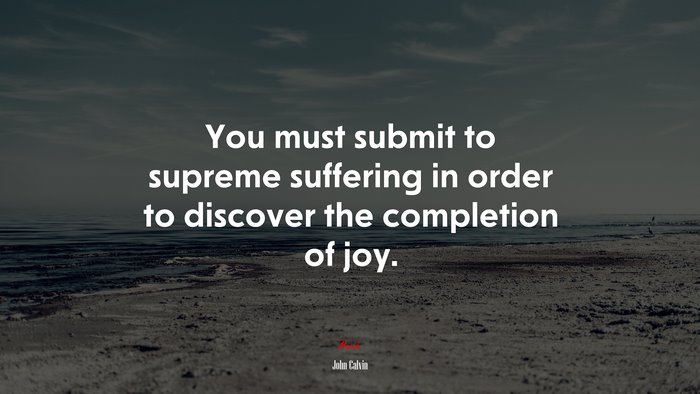 You must submit to supreme suffering in order to discover the completion of joy. | John Calvin quote