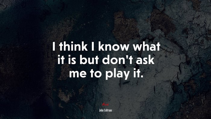 I think I know what it is but don’t ask me to play it. | John Coltrane quote