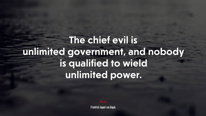 The chief evil is unlimited government, and nobody is qualified to wield unlimited power. | Friedrich August von Hayek quote