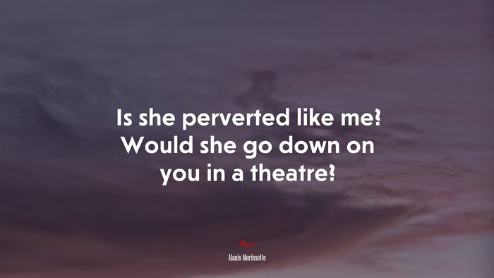 Is she perverted like me? Would she go down on you in a theatre? | Alanis Morissette quote
