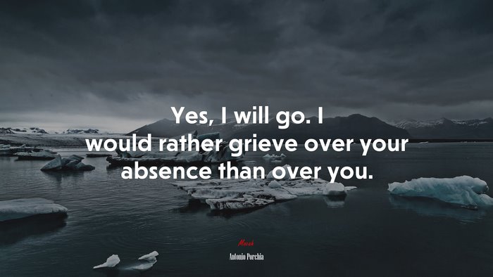 Yes, I will go. I would rather grieve over your absence than over you. | Antonio Porchia quote