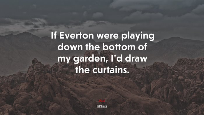 If Everton were playing down the bottom of my garden, I’d draw the curtains. | Bill Shankly quote