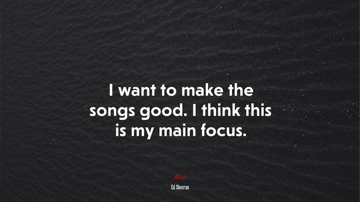 I want to make the songs good. I think this is my main focus. | Ed Sheeran quote