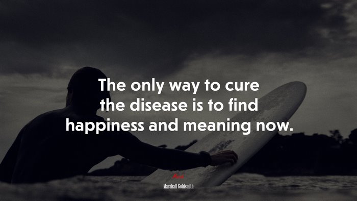 The only way to cure the disease is to find happiness and meaning now. | Marshall Goldsmith quote