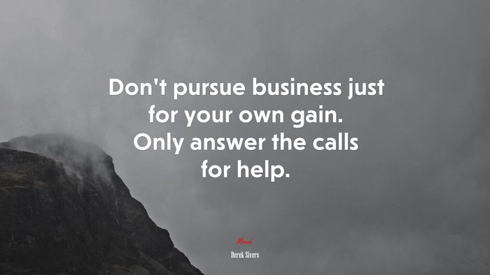 Don’t pursue business just for your own gain. Only answer the calls for help. | Derek Sivers quote