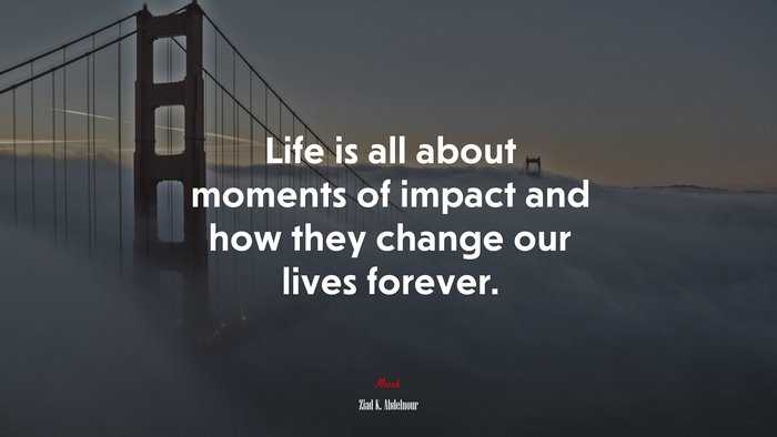 Life is all about moments of impact and how they change our lives forever. | Ziad K. Abdelnour quote