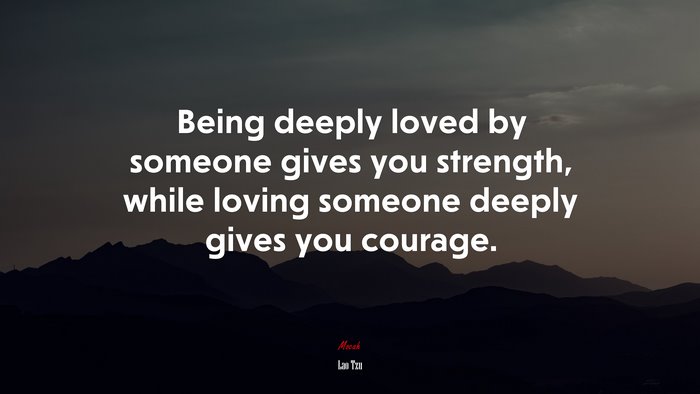 Being deeply loved by someone gives you strength, while loving someone deeply gives you courage. | Lao Tzu quote